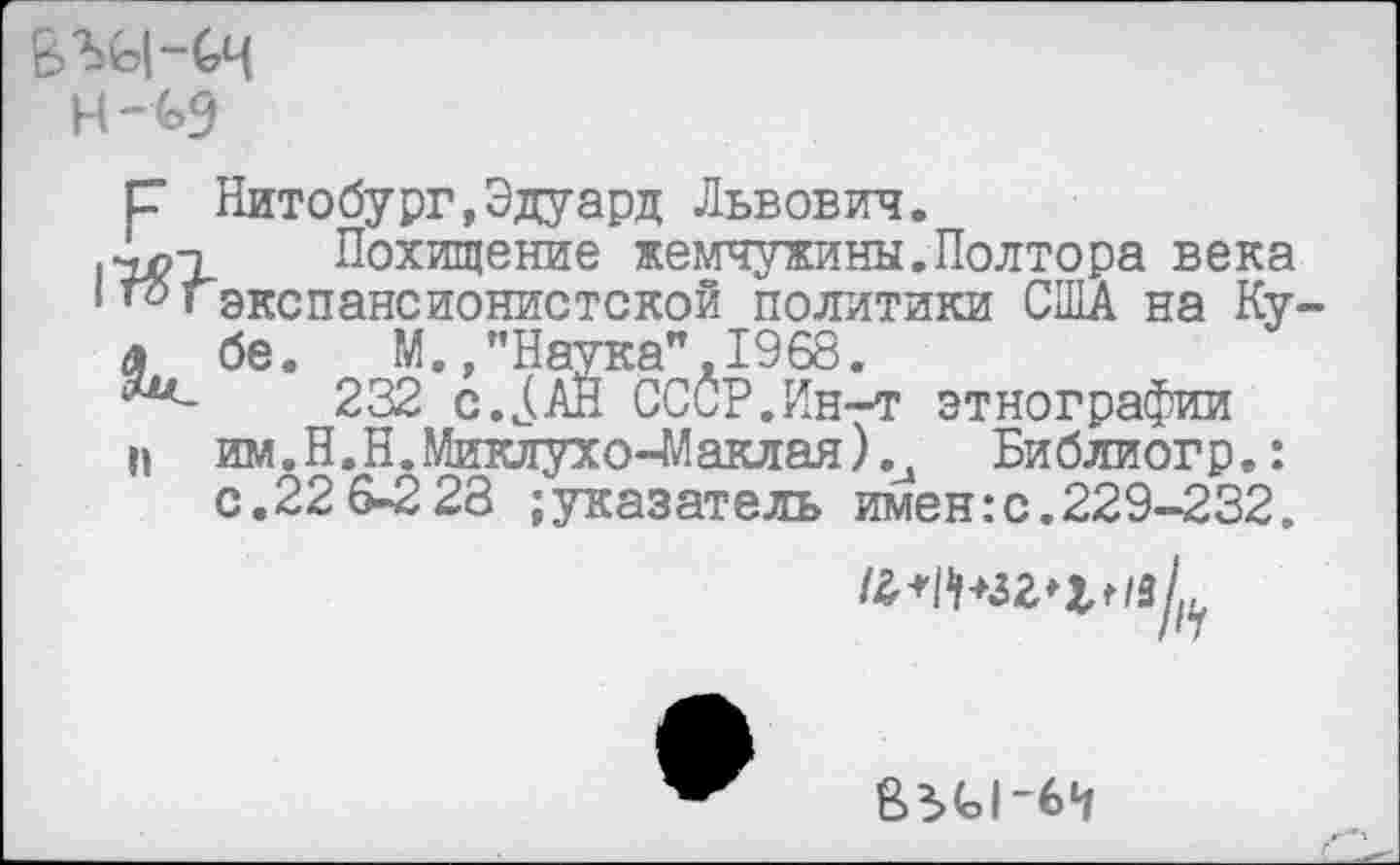 ﻿ВЭД-Сч Н-(>9
р Нитобург,Эдуард Львович.
.•^1 Похищение жемчужины.Полтора века
‘ «экспансионистской политики США на Ку-а бе. М.,"Наука",1968.
***-	232 СССР.Ин-т этнографии
п им.Н.Н.Миклухо-Маклая).и Библиогр.:
с.22 6-2 28 ;указатель имен:с.229-232.
14
